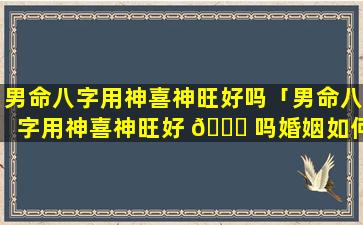 男命八字用神喜神旺好吗「男命八字用神喜神旺好 🐟 吗婚姻如何」